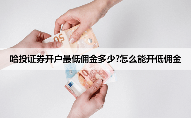 哈投证券开户最低佣金多少?怎么能开低佣金