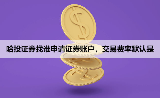 哈投证券找谁申请证券账户，交易费率默认是