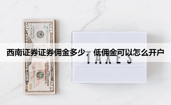 西南证券证券佣金多少,低佣金可以怎么开户