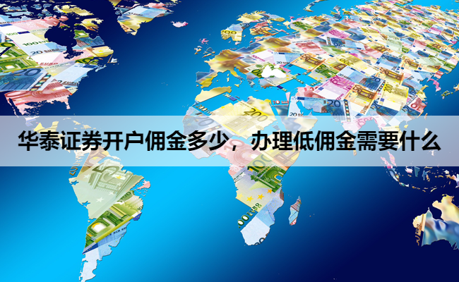 华泰证券开户佣金多少,办理低佣金需要什么