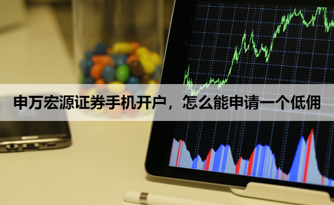 申万宏源证券手机开户,怎么能申请一个低佣