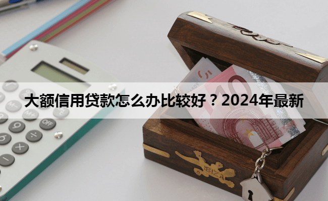 大额信用贷款怎么办比较好？2024年最新