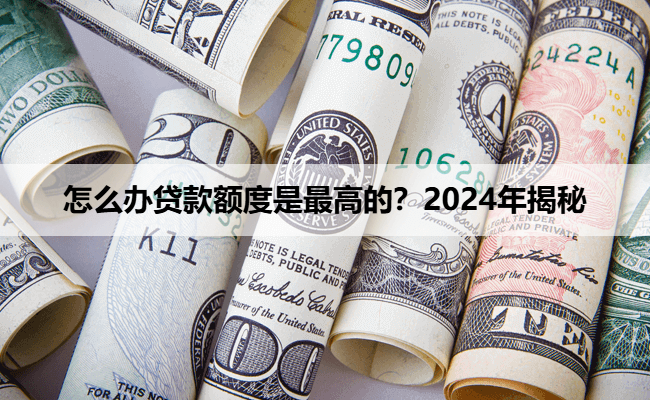 怎么办贷款额度是最高的？2024年揭秘