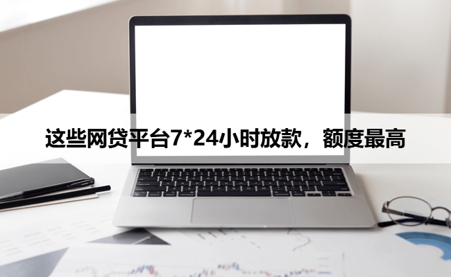 这些网贷平台7*24小时放款，额度最高