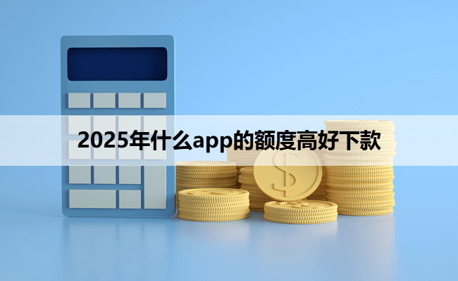 2025年什么app的额度高好下款