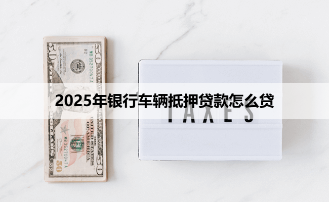 2025年银行车辆抵押贷款怎么贷