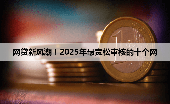 网贷新风潮!2025年最宽松审核的十个网