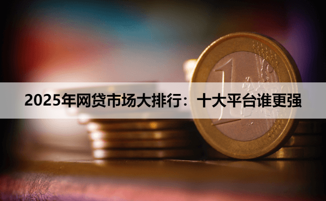 2025年网贷市场大排行：十大平台谁更强