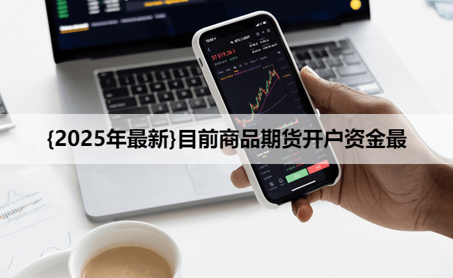 {2025年最新}目前商品期货开户资金最