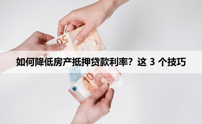 如何降低房产抵押贷款利率？这 3 个技巧