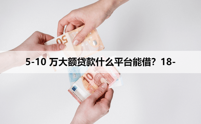 5-10 万大额贷款什么平台能借？18-
