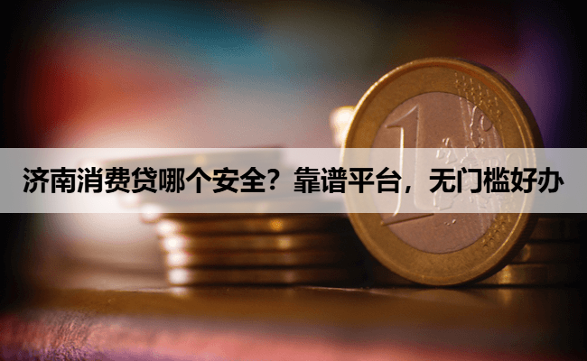 济南消费贷哪个安全？靠谱平台，无门槛好办