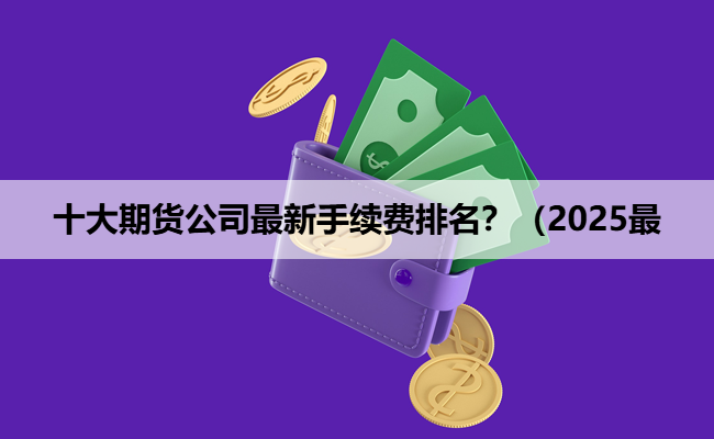 十大期货公司最新手续费排名？（2025最