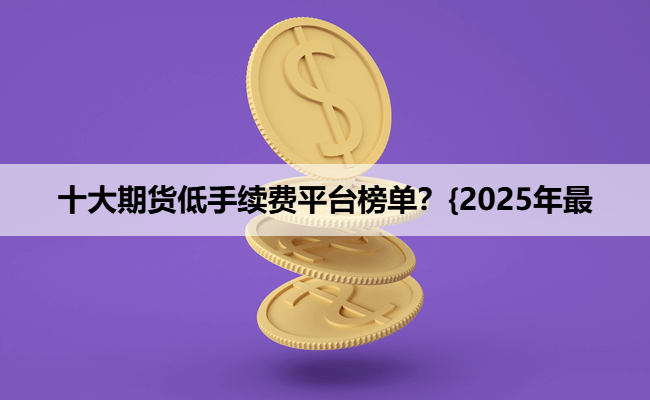 十大期货低手续费平台榜单？{2025年最
