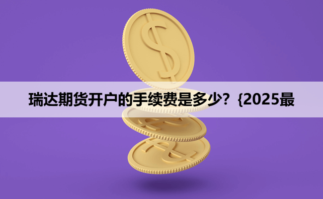 瑞达期货开户的手续费是多少？{2025最