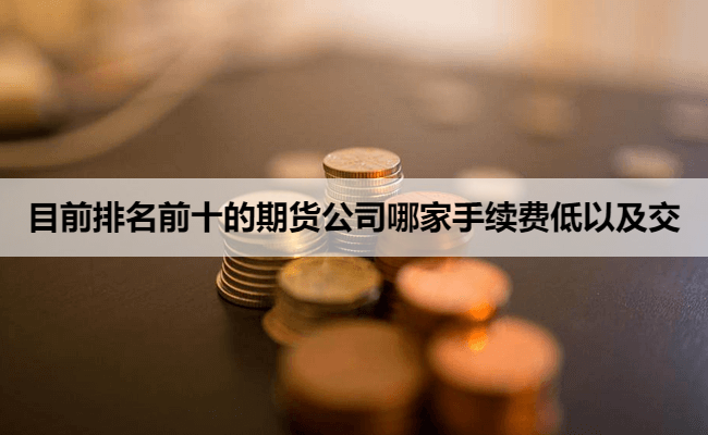 目前排名前十的期货公司哪家手续费低以及交易保证金低？2026最新2026最新